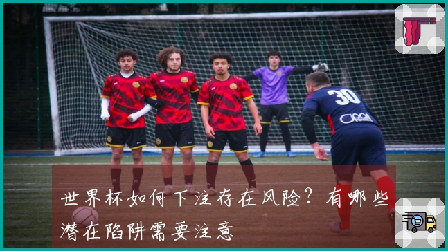 世界杯如何下注存在风险？有哪些潜在陷阱需要注意