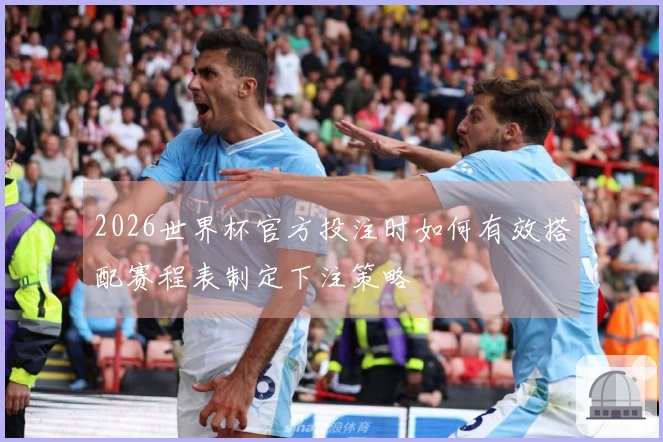 2026世界杯官方投注时如何有效搭配赛程表制定下注策略