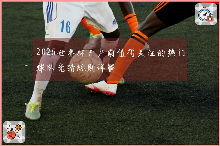 2026世界杯开户前值得关注的热门球队竞猜规则详解