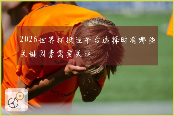 2026世界杯投注平台选择时有哪些关键因素需要关注