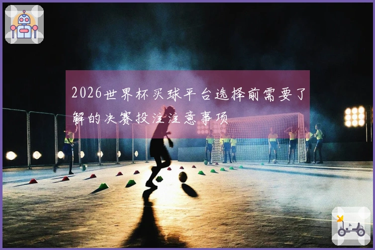 2026世界杯买球平台选择前需要了解的决赛投注注意事项