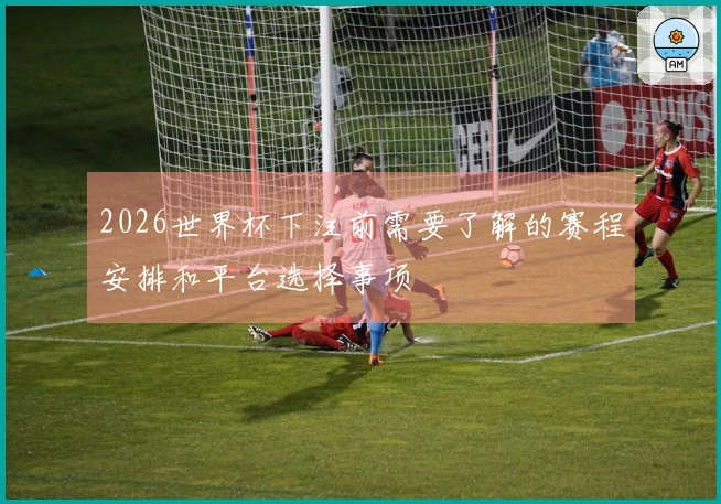 2026世界杯下注前需要了解的赛程安排和平台选择事项