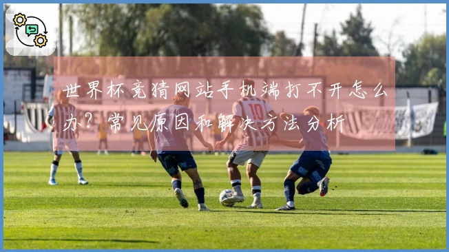 世界杯竞猜网站手机端打不开怎么办？常见原因和解决方法分析