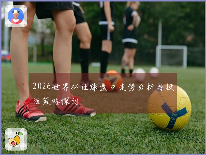 2026世界杯让球盘口走势分析与投注策略探讨